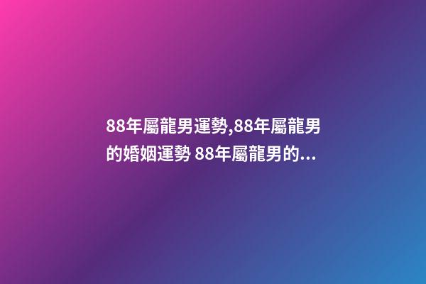 88年屬龍男運勢,88年屬龍男的婚姻運勢 88年屬龍男的婚姻運勢1988年屬龍的命運婚姻-第1張-觀點-玄機派